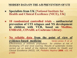 MODERN DATA ON THE A/B PREVENTION OF UTI
 Specialists from UK [National Institute for
Health and Clinical Excellence (NICE), UK]
 10 randomized controlled trials – antibacterial
prevention of UTI relapses and NS development
in children with VUR, based on Medline,
EMBASE, CINAHL и Cochrane Library.
 No reliable data from the point of view of
evidence-based medicine Verier-Jones K et al.
Effectiveness of antibiotic prophylaxis for children at risk of
developing UTI and renal scarring: Results of systematic review
carried out on behalf of the National Institute for Health and
Clinical Excellence (NICE), UK, Pediatric Nephrol 2008, v23, n9,
p1595
 