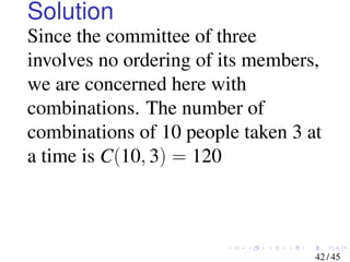 Solution
Since the committee of three
involves no ordering of its members,
we are concerned here with
combinations. The number of
combinations of 10 people taken 3 at
a time is C(10, 3) = 120
42 / 45
 