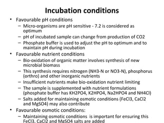 Incubation conditions
• Favourable pH conditions
– Micro-organisms are pH sensitive - 7.2 is considered as
optimum
– pH of incubated sample can change from production of CO2
– Phosphate buffer is used to adjust the pH to optimum and to
maintain pH during incubation
• Favourable nutrient conditions
– Bio-oxidation of organic matter involves synthesis of new
microbial biomass
– This synthesis requires nitrogen (NH3-N or NO3-N), phosphorus
(orthro) and other inorganic nutrients
– Insufficient nutrients make bio-oxidation nutrient limiting
– The sample is supplemented with nutrient formulations
(phosphate buffer has KH2PO4, K2HPO4, Na2HPO4 and NH4Cl)
– Salts added for maintaining osmotic conditions (FeCl3, CaCl2
and MgSO4) may also contribute
• Favourable osmotic conditions:
– Maintaining osmotic conditions is important for ensuring this
FeCl3, CaCl2 and MgSO4 salts are added
 