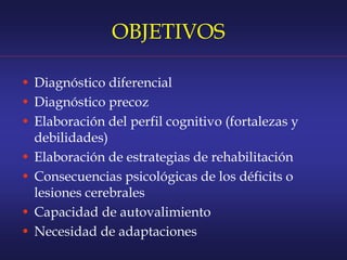 OBJETIVOS
• Diagnóstico diferencial
• Diagnóstico precoz
• Elaboración del perfil cognitivo (fortalezas y
debilidades)
• Elaboración de estrategias de rehabilitación
• Consecuencias psicológicas de los déficits o
lesiones cerebrales
• Capacidad de autovalimiento
• Necesidad de adaptaciones
 