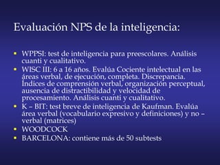 Evaluación NPS de la inteligencia:
 WPPSI: test de inteligencia para preescolares. Análisis
cuanti y cualitativo.
 WISC III: 6 a 16 años. Evalúa Cociente intelectual en las
áreas verbal, de ejecución, completa. Discrepancia.
Índices de comprensión verbal, organización perceptual,
ausencia de distractibilidad y velocidad de
procesamiento. Análisis cuanti y cualitativo.
 K – BIT: test breve de inteligencia de Kaufman. Evalúa
área verbal (vocabulario expresivo y definiciones) y no –
verbal (matrices)
 WOODCOCK
 BARCELONA: contiene más de 50 subtests
 