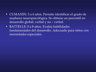  CUMANIN: 3 a 6 años. Permite identificar el grado de
madurez neuropsicológica. Se obtiene un percentil en
desarrollo global, verbal y no – verbal.
 BATTELLE: 0 a 8 años. Evalúa habilidades
fundamentales del desarrollo. Adecuado para niños con
necesidades especiales.
 