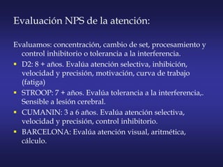 Evaluación NPS de la atención:
Evaluamos: concentración, cambio de set, procesamiento y
control inhibitorio o tolerancia a la interferencia.
 D2: 8 + años. Evalúa atención selectiva, inhibición,
velocidad y precisión, motivación, curva de trabajo
(fatiga)
 STROOP: 7 + años. Evalúa tolerancia a la interferencia,.
Sensible a lesión cerebral.
 CUMANIN: 3 a 6 años. Evalúa atención selectiva,
velocidad y precisión, control inhibitorio.
 BARCELONA: Evalúa atención visual, aritmética,
cálculo.
 