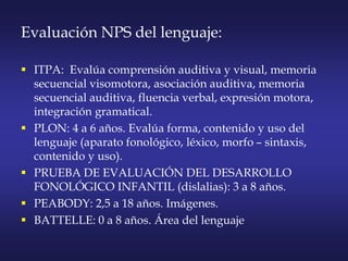 Evaluación NPS del lenguaje:
 ITPA: Evalúa comprensión auditiva y visual, memoria
secuencial visomotora, asociación auditiva, memoria
secuencial auditiva, fluencia verbal, expresión motora,
integración gramatical.
 PLON: 4 a 6 años. Evalúa forma, contenido y uso del
lenguaje (aparato fonológico, léxico, morfo – sintaxis,
contenido y uso).
 PRUEBA DE EVALUACIÓN DEL DESARROLLO
FONOLÓGICO INFANTIL (dislalias): 3 a 8 años.
 PEABODY: 2,5 a 18 años. Imágenes.
 BATTELLE: 0 a 8 años. Área del lenguaje
 