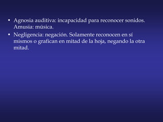 • Agnosia auditiva: incapacidad para reconocer sonidos.
Amusia: música.
• Negligencia: negación. Solamente reconocen en sí
mismos o grafican en mitad de la hoja, negando la otra
mitad.
 