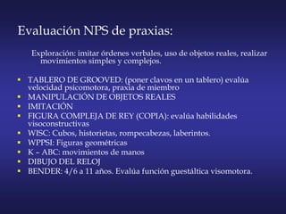 Evaluación NPS de praxias:
Exploración: imitar órdenes verbales, uso de objetos reales, realizar
movimientos simples y complejos.
 TABLERO DE GROOVED: (poner clavos en un tablero) evalúa
velocidad psicomotora, praxia de miembro
 MANIPULACIÓN DE OBJETOS REALES
 IMITACIÓN
 FIGURA COMPLEJA DE REY (COPIA): evalúa habilidades
visoconstructivas
 WISC: Cubos, historietas, rompecabezas, laberintos.
 WPPSI: Figuras geométricas
 K – ABC: movimientos de manos
 DIBUJO DEL RELOJ
 BENDER: 4/6 a 11 años. Evalúa función guestáltica visomotora.
 