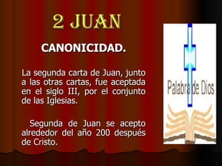 2 Juan CANONICIDAD. La segunda carta de Juan, junto a las otras cartas, fue aceptada en el siglo III, por el conjunto de las Iglesias. Segunda de Juan se acepto alrededor del año 200 después de Cristo. 