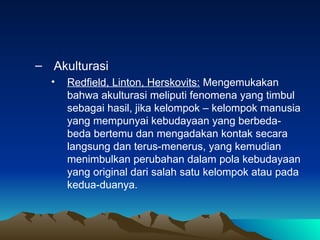 – Akulturasi
  •   Redfield, Linton, Herskovits: Mengemukakan
      bahwa akulturasi meliputi fenomena yang timbul
      sebagai hasil, jika kelompok – kelompok manusia
      yang mempunyai kebudayaan yang berbeda-
      beda bertemu dan mengadakan kontak secara
      langsung dan terus-menerus, yang kemudian
      menimbulkan perubahan dalam pola kebudayaan
      yang original dari salah satu kelompok atau pada
      kedua-duanya.
 