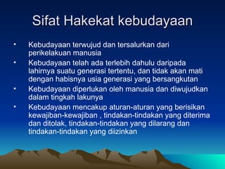 Sifat Hakekat kebudayaan
•   Kebudayaan terwujud dan tersalurkan dari
    perikelakuan manusia
•   Kebudayaan telah ada terlebih dahulu daripada
    lahirnya suatu generasi tertentu, dan tidak akan mati
    dengan habisnya usia generasi yang bersangkutan
•   Kebudayaan diperlukan oleh manusia dan diwujudkan
    dalam tingkah lakunya
•   Kebudayaan mencakup aturan-aturan yang berisikan
    kewajiban-kewajiban , tindakan-tindakan yang diterima
    dan ditolak, tindakan-tindakan yang dilarang dan
    tindakan-tindakan yang diizinkan
 