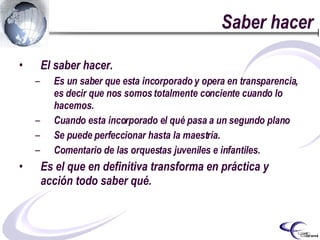 Saber hacer El saber hacer. Es un saber que esta incorporado y opera en transparencia, es decir que nos somos totalmente conciente cuando lo hacemos. Cuando esta incorporado el qué pasa a un segundo plano Se puede perfeccionar hasta la maestría. Comentario de las orquestas juveniles e infantiles. Es el que en definitiva transforma en práctica y acción todo saber qué.   
