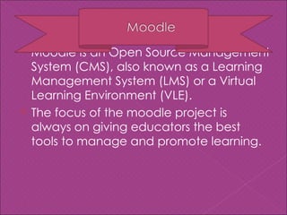  Moodle is an Open Source Management
  System (CMS), also known as a Learning
  Management System (LMS) or a Virtual
  Learning Environment (VLE).
 The focus of the moodle project is
  always on giving educators the best
  tools to manage and promote learning.
 
