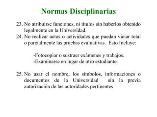 Normas Disciplinarias
23. No atribuirse funciones, ni títulos sin haberlos obtenido
legalmente en la Universidad.
24. No realizar actos o actividades que puedan viciar total
o parcialmente las pruebas evaluativas. Esto Incluye:
-Fotocopiar o sustraer exámenes y trabajos.
-Examinarse en lugar de otro estudiante.
25. No usar el nombre, los símbolos, informaciones o
documentos de la Universidad sin la previa
autorización de las autoridades pertinentes
 