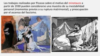 Los trabajos realizados por Picasso sobre el motivo del minotauro a
partir de 1930 pueden considerarse una muestra de su inestabilidad
personal (momentos previos a su ruptura matrimonial), y preocupación
por el ascenso del fascismo.
 