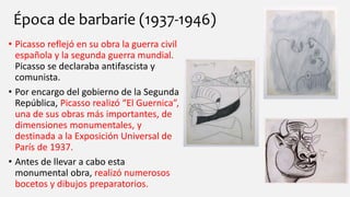 Época de barbarie (1937-1946)
• Picasso reflejó en su obra la guerra civil
española y la segunda guerra mundial.
Picasso se declaraba antifascista y
comunista.
• Por encargo del gobierno de la Segunda
República, Picasso realizó “El Guernica”,
una de sus obras más importantes, de
dimensiones monumentales, y
destinada a la Exposición Universal de
París de 1937.
• Antes de llevar a cabo esta
monumental obra, realizó numerosos
bocetos y dibujos preparatorios.
 