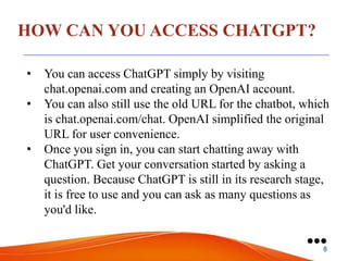 HOW CAN YOU ACCESS CHATGPT?
• You can access ChatGPT simply by visiting
chat.openai.com and creating an OpenAI account.
• You can also still use the old URL for the chatbot, which
is chat.openai.com/chat. OpenAI simplified the original
URL for user convenience.
• Once you sign in, you can start chatting away with
ChatGPT. Get your conversation started by asking a
question. Because ChatGPT is still in its research stage,
it is free to use and you can ask as many questions as
you'd like.
●●●
8
 