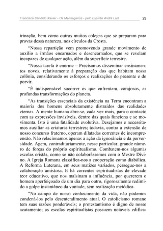 Francisco Cândido Xavier - Os Mensageiros - pelo Espírito André Luiz 29
trinação, bem como outros muitos colegas que se preparam para
provas dessa natureza, nos círculos da Crosta.
“Nossa repartição vem promovendo grande movimento de
auxílio a irmãos encarnados e desencarnados, que se revelam
incapazes de qualquer ação, além da superfície terrestre.
“Nossa tarefa é enorme – Precisamos disseminar ensinamen-
tos novos, relativamente à preparação dos que habitam nossa
colônia, considerando os esforços e realizações do presente e do
porvir.
“É indispensável socorrer os que enfrentam, corajosos, as
profundas transformações do planeta.
“As transições essenciais da existência na Terra encontram a
maioria dos homens absolutamente distraídos das realidades
eternas. A mente humana abre-se, cada vez mais, para o contacto
com as expressões invisíveis, dentro das quais funciona e se mo-
vimenta. Isto é uma fatalidade evolutiva. Desejamos e necessita-
mos auxiliar as criaturas terrestres; todavia, contra a extensão de
nosso concurso fraterno, operam dilatadas correntes de incompre-
ensão. Não relacionamos apenas a ação da ignorância e da perver-
sidade. Agem, contraditoriamente, nesse particular, grande núme-
ro de forças do próprio espiritualismo. Combatem-nos algumas
escolas cristãs, como se não colaborássemos com o Mestre Divi-
no. A Igreja Romana classifica-nos a cooperação como diabólica.
A Reforma Luterana, em seus matizes variados, persegue-nos a
colaboração amistosa. E há correntes espiritualistas de elevado
teor educativo, que nos malsinam a influência, por quererem o
homem aperfeiçoado de um dia para outro, rigorosamente redimi-
do a golpe instantâneo da vontade, sem realização metódica.
“No campo de nosso conhecimento da vida, não podemos
condená-los pelo desentendimento atual. O catolicismo romano
tem suas razões ponderáveis; o protestantismo é digno de nosso
acatamento; as escolas espiritualistas possuem notáveis edifica-
 