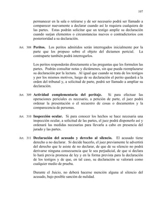 107
permanecer en la sala o retirarse y de ser necesario podrá ser llamado a
comparecer nuevamente a declarar cuando así lo requiera cualquiera de
las partes. Estas podrán solicitar que un testigo amplíe su declaración
cuando surjan elementos o circunstancias nuevos o contradictorios con
posterioridad a su declaración.
Art. 308 Peritos. Los peritos admitidos serán interrogados inicialmente por la
parte que los propuso sobre el objeto del dictamen pericial. La
contraparte también podrá interrogarlos.
Los peritos responderán directamente a las preguntas que les formulen las
partes. Podrán consultar notas y dictámenes, sin que pueda reemplazarse
su declaración por la lectura. Al igual que cuando se trata de los testigos
y por los mismos motivos, luego de su declaración el perito quedará a la
orden del tribunal y, a solicitud de parte, podrá ser llamado a ampliar su
declaración.
Art. 309 Actividad complementaria del peritaje. Si para efectuar las
operaciones periciales es necesario, a petición de parte, el juez podrá
ordenar la presentación o el secuestro de cosas o documentos y la
comparecencia de personas.
Art. 310 Inspección ocular. Si para conocer los hechos se hace necesaria una
inspección ocular, a solicitud de las partes, el juez podrá disponerlo así y
ordenará las medidas necesarias para llevarla a cabo en presencia del
jurado y las partes.
Art. 311 Declaración del acusado y derecho al silencio. El acusado tiene
derecho a no declarar. Si decide hacerlo, el juez previamente le advertirá
del derecho que le asiste de no declarar, de que de su silencio no podrá
derivarse ninguna consecuencia que le sea perjudicial, de que si declara
lo hará previa promesa de ley y en la forma prevista para la declaración
de los testigos y de que, en tal caso, su declaración se valorará como
cualquier medio de prueba.
Durante el Juicio, no deberá hacerse mención alguna al silencio del
acusado, bajo posible sanción de nulidad.
 