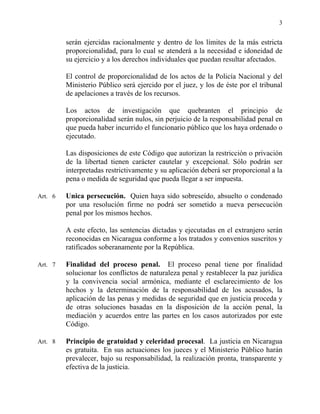 3
serán ejercidas racionalmente y dentro de los límites de la más estricta
proporcionalidad, para lo cual se atenderá a la necesidad e idoneidad de
su ejercicio y a los derechos individuales que puedan resultar afectados.
El control de proporcionalidad de los actos de la Policía Nacional y del
Ministerio Público será ejercido por el juez, y los de éste por el tribunal
de apelaciones a través de los recursos.
Los actos de investigación que quebranten el principio de
proporcionalidad serán nulos, sin perjuicio de la responsabilidad penal en
que pueda haber incurrido el funcionario público que los haya ordenado o
ejecutado.
Las disposiciones de este Código que autorizan la restricción o privación
de la libertad tienen carácter cautelar y excepcional. Sólo podrán ser
interpretadas restrictivamente y su aplicación deberá ser proporcional a la
pena o medida de seguridad que pueda llegar a ser impuesta.
Art. 6 Unica persecución. Quien haya sido sobreseído, absuelto o condenado
por una resolución firme no podrá ser sometido a nueva persecución
penal por los mismos hechos.
A este efecto, las sentencias dictadas y ejecutadas en el extranjero serán
reconocidas en Nicaragua conforme a los tratados y convenios suscritos y
ratificados soberanamente por la República.
Art. 7 Finalidad del proceso penal. El proceso penal tiene por finalidad
solucionar los conflictos de naturaleza penal y restablecer la paz jurídica
y la convivencia social armónica, mediante el esclarecimiento de los
hechos y la determinación de la responsabilidad de los acusados, la
aplicación de las penas y medidas de seguridad que en justicia proceda y
de otras soluciones basadas en la disposición de la acción penal, la
mediación y acuerdos entre las partes en los casos autorizados por este
Código.
Art. 8 Principio de gratuidad y celeridad procesal. La justicia en Nicaragua
es gratuita. En sus actuaciones los jueces y el Ministerio Público harán
prevalecer, bajo su responsabilidad, la realización pronta, transparente y
efectiva de la justicia.
 