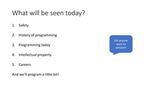 What will be seen today?
1. Safety
2. History of programming
3. Programming today
4. Intellectual property
5. Careers
And we’ll program a little bit!
Did anyone
want to
present?
 