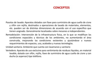 CONCEPTOS
Pocetas de lavado: Aparatos dotados con llave para suministro de agua cuello de cisne
y sifón con rejilla, destinados a operaciones de lavado de materiales, elementos,
etc. pueden ser de distintas dimensiones de acuerdo con el uso específico que
tienen asignado. Generalmente localizados sobre mesones o independientes.
Remodelación: Intervención de la infraestructura física, en la que se modifican las
condiciones espaciales y técnicas de los ambientes, no aumentando el área
construida, mejorando las condiciones existentes y ajustándose a nuevos
requerimientos de espacios, uso, acabados y nuevas tecnologías.
Unidad sanitaria: Ambiente que cuenta con lavamanos y sanitario
Vertedero: Aparato de uso exclusivo para vertimiento de residuos líquidos, en material
lavable, dotado con sifón, rejilla, llave de suministro de agua cuello de cisne y con
ducha (o aspersor) tipo teléfono.
 