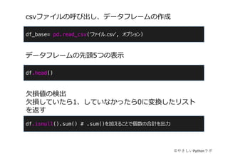 df_base= pd.read_csv(ʻファイル.csvʼ, オプション)
csvファイルの呼び出し、データフレームの作成
©やさしいPythonラボ
df.head()
データフレームの先頭5つの表⽰
df.isnull().sum() # .sum()を加えることで個数の合計を出⼒
⽋損値の検出
⽋損していたら1、していなかったら0に変換したリスト
を返す
 