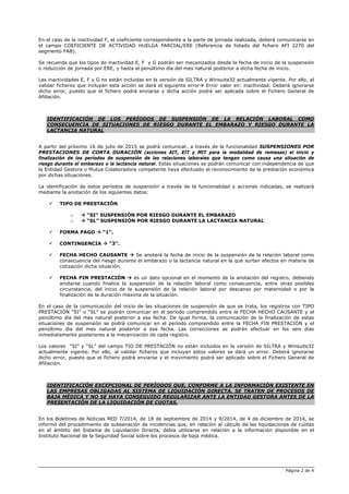 Página 2 de 4
En el caso de la inactividad F, el coeficiente correspondiente a la parte de jornada realizada, deberá comunicarse en
el campo COEFICIENTE DE ACTIVIDAD HUELGA PARCIAL/ERE (Referencia de listado del fichero AFI 2270 del
segmento FAB).
Se recuerda que los tipos de inactividad E, F y G podrán ser mecanizados desde la fecha de inicio de la suspensión
o reducción de jornada por ERE, y hasta el penúltimo día del mes natural posterior a dicha fecha de inicio.
Las inactividades E, F y G no están incluidas en la versión de SILTRA y Winsuite32 actualmente vigente. Por ello, al
validar ficheros que incluyan esta acción se dará el siguiente error Error valor en: inactividad. Deberá ignorarse
dicho error, puesto que el fichero podrá enviarse y dicha acción podrá ser aplicada sobre el Fichero General de
Afiliación.
IDENTIFICACIÓN DE LOS PERÍODOS DE SUSPENSIÓN DE LA RELACIÓN LABORAL COMO
CONSECUENCIA DE SITUACIONES DE RIESGO DURANTE EL EMBARAZO Y RIESGO DURANTE LA
LACTANCIA NATURAL
A partir del próximo 16 de julio de 2015 se podrá comunicar, a través de la funcionalidad SUSPENSIONES POR
PRESTACIONES DE CORTA DURACIÓN (acciones AIT, EIT y MIT para la modalidad de remesas) el inicio y
finalización de los períodos de suspensión de las relaciones laborales que tengan como causa una situación de
riesgo durante el embarazo o la lactancia natural. Estas situaciones se podrán comunicar con independencia de que
la Entidad Gestora o Mutua Colaboradora competente haya efectuado el reconocimiento de la prestación económica
por dichas situaciones.
La identificación de estos períodos de suspensión a través de la funcionalidad y acciones indicadas, se realizará
mediante la anotación de los siguientes datos:
TIPO DE PRESTACIÓN
o “SI” SUSPENSIÓN POR RIESGO DURANTE EL EMBARAZO
o “SL” SUSPENSIÓN POR RIESGO DURANTE LA LACTANCIA NATURAL
FORMA PAGO “1”.
CONTINGENCIA “3”.
FECHA HECHO CAUSANTE Se anotará la fecha de inicio de la suspensión de la relación laboral como
consecuencia del riesgo durante el embarazo o la lactancia natural en la que surtan efectos en materia de
cotización dicha situación.
FECHA FIN PRESTACIÓN es un dato opcional en el momento de la anotación del registro, debiendo
anotarse cuando finalice la suspensión de la relación laboral como consecuencia, entre otras posibles
circunstancia, del inicio de la suspensión de la relación laboral por descanso por maternidad o por la
finalización de la duración máxima de la situación.
En el caso de la comunicación del inicio de las situaciones de suspensión de que se trata, los registros con TIPO
PRESTACIÓN “SI” o “SL” se podrán comunicar en el período comprendido entre la FECHA HECHO CAUSANTE y el
penúltimo día del mes natural posterior a esa fecha. De igual forma, la comunicación de la finalización de estas
situaciones de suspensión se podrá comunicar en el período comprendido entre la FECHA FIN PRESTACIÓN y el
penúltimo día del mes natural posterior a esa fecha. Las correcciones se podrán efectuar en los seis días
inmediatamente posteriores a la mecanización de cada registro.
Los valores “SI” y “SL” del campo TIO DE PRESTACIÓN no están incluidos en la versión de SILTRA y Winsuite32
actualmente vigente. Por ello, al validar ficheros que incluyan estos valores se dará un error. Deberá ignorarse
dicho error, puesto que el fichero podrá enviarse y el movimiento podrá ser aplicado sobre el Fichero General de
Afiliación.
IDENTIFICACIÓN EXCEPCIONAL DE PERÍODOS QUE, CONFORME A LA INFORMACIÓN EXISTENTE EN
LAS EMPRESAS OBLIGADAS AL SISTEMA DE LIQUIDACIÓN DIRECTA, SE TRATEN DE PROCESOS DE
BAJA MÉDICA Y NO SE HAYA CONSEGUIDO REGULARIZAR ANTE LA ENTIDAD GESTORA ANTES DE LA
PRESENTACIÓN DE LA LIQUIDACIÓN DE CUOTAS.
En los Boletines de Noticias RED 7/2014, de 18 de septiembre de 2014 y 9/2014, de 4 de diciembre de 2014, se
informó del procedimiento de subsanación de incidencias que, en relación al cálculo de las liquidaciones de cuotas
en el ámbito del Sistema de Liquidación Directa, debía utilizarse en relación a la información disponible en el
Instituto Nacional de la Seguridad Social sobre los procesos de baja médica.
 