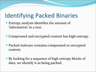 Identifying Packed Binaries Entropy analysis identifies the amount of ‘information’ in a text. Compressed and encrypted content has high entropy. Packed malware contains compressed or encrypted content. By looking for a sequence of high entropy blocks of data, we identify it as being packed. 