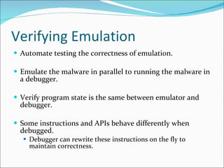 Verifying Emulation Automate testing the correctness of emulation. Emulate the malware in parallel to running the malware in a debugger. Verify program state is the same between emulator and debugger. Some instructions and APIs behave differently when debugged. Debugger can rewrite these instructions on the fly to maintain correctness. 
