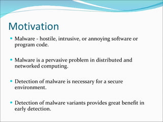 Motivation Malware - hostile, intrusive, or annoying software or program code.  Malware is a pervasive problem in distributed and networked computing. Detection of malware is necessary for a secure environment. Detection of malware variants provides great benefit in early detection. 