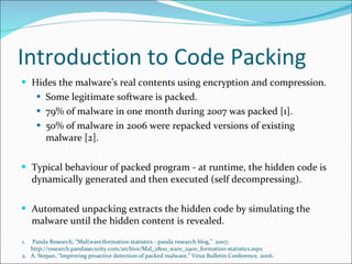 Introduction to Code Packing Hides the malware’s real contents using encryption and compression. Some legitimate software is packed. 79% of malware in one month during 2007 was packed [1]. 50% of malware in 2006 were repacked versions of existing malware [2]. Typical behaviour of packed program - at runtime, the hidden code is dynamically generated and then executed (self decompressing). Automated unpacking extracts the hidden code by simulating the malware until the hidden content is revealed. Panda Research, “Mal(ware)formation statistics - panda research blog,”  2007; http://research.pandasecurity.com/archive/Mal_2800_ware_2900_formation-statistics.aspx  A. Stepan, “Improving proactive detection of packed malware,” Virus Bulletin Conference, 2006. 