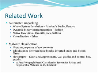 Related Work Automated unpacking Whole System Emulation – Pandora’s Bochs, Renovo Dynamic Binary Instrumentation – Saffron Native Execution– OmniUnpack, Saffron Virtualization - Ether Malware classification N-grams, n-perms of raw contents Edit distance between basic blocks, inverted index and bloom filters. Flowgraphs – Exact and approximate. Call graphs and control flow graphs. ‘ A Fast Flowgraph Based Classification System for Packed and Polymorphic Malware on the Endhost’. 