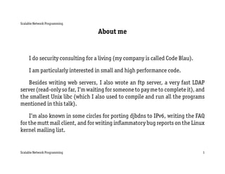 Scalable Network Programming

                                  About me


     I do security consulting for a living (my company is called Code Blau).

     I am particularly interested in small and high performance code.

   Besides writing web servers, I also wrote an ftp server, a very fast LDAP
server (read-only so far, I’m waiting for someone to pay me to complete it), and
the smallest Unix libc (which I also used to compile and run all the programs
mentioned in this talk).

    I’m also known in some circles for porting djbdns to IPv6, writing the FAQ
for the mutt mail client, and for writing inﬂammatory bug reports on the Linux
kernel mailing list.


Scalable Network Programming                                                   1
 