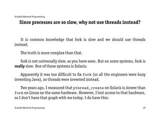 Scalable Network Programming

    Since processes are so slow, why not use threads instead?


    It is common knowledge that fork is slow and we should use threads
instead.
     The truth is more complex than that.
   fork is not universally slow, as you have seen. But on some systems, fork is
really slow. One of these systems is Solaris.
   Apparently it was too difﬁcult to ﬁx fork (or all the engineers were busy
inventing Java), so threads were invented instead.
    Two years ago, I measured that pthread_create on Solaris is slower than
fork on Linux on the same hardware. However, I lost access to that hardware,
so I don’t have that graph with me today. I do have this:

Scalable Network Programming                                                 29
 