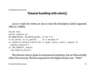 Scalable Network Programming

                               Timeout handling with select()


   select waits for events on one or more ﬁle descriptors (select appeared
1983 in 4.2BSD):
fd_set rfd;
struct timeval tv;
FD_ZERO(&rfd); FD_SET(0,&rfd); /* fd 0 */
tv.tv_sec=5; tv.tv_usec=0;     /* 5 seconds */
if (select(1,&rfd,0,0,&tv)==0) /* read, write, error, timeout */
  handle_timeout();
if (FD_ISSET(0, &rfd))
  can_read_on_fd_0();

    The timeout value is given in microsecond resolution, but no Unix actually
offers this accuracy. The ﬁrst argument is the highest fd plus one. *Puke*

Scalable Network Programming                                                35
 