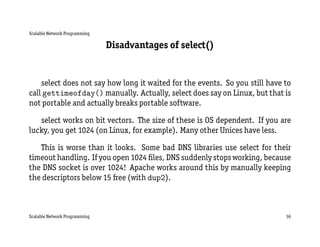 Scalable Network Programming

                               Disadvantages of select()


    select does not say how long it waited for the events. So you still have to
call gettimeofday() manually. Actually, select does say on Linux, but that is
not portable and actually breaks portable software.

   select works on bit vectors. The size of these is OS dependent. If you are
lucky, you get 1024 (on Linux, for example). Many other Unices have less.

   This is worse than it looks. Some bad DNS libraries use select for their
timeout handling. If you open 1024 ﬁles, DNS suddenly stops working, because
the DNS socket is over 1024! Apache works around this by manually keeping
the descriptors below 15 free (with dup2).



Scalable Network Programming                                                 36
 
