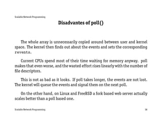 Scalable Network Programming

                               Disadvantes of poll()


   The whole array is unnecessarily copied around between user and kernel
space. The kernel then ﬁnds out about the events and sets the corresponding
revents.

    Current CPUs spend most of their time waiting for memory anyway. poll
makes that even worse, and the wasted effort rises linearly with the number of
ﬁle descriptors.

   This is not as bad as it looks. If poll takes longer, the events are not lost.
The kernel will queue the events and signal them on the next poll.

    On the other hand, on Linux and FreeBSD a fork based web server actually
scales better than a poll based one.

Scalable Network Programming                                                   38
 
