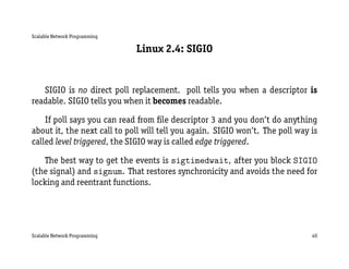 Scalable Network Programming

                               Linux 2.4: SIGIO


   SIGIO is no direct poll replacement. poll tells you when a descriptor is
readable. SIGIO tells you when it becomes readable.

    If poll says you can read from ﬁle descriptor 3 and you don’t do anything
about it, the next call to poll will tell you again. SIGIO won’t. The poll way is
called level triggered, the SIGIO way is called edge triggered.

   The best way to get the events is sigtimedwait, after you block SIGIO
(the signal) and signum. That restores synchronicity and avoids the need for
locking and reentrant functions.




Scalable Network Programming                                                   40
 