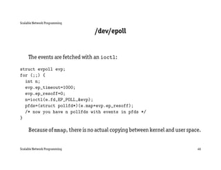 Scalable Network Programming

                                 /dev/epoll


     The events are fetched with an ioctl:

struct evpoll evp;
for (;;) {
  int n;
  evp.ep_timeout=1000;
  evp.ep_resoff=0;
  n=ioctl(e.fd,EP_POLL,&evp);
  pfds=(struct pollfd*)(e.map+evp.ep_resoff);
  /* now you have n pollfds with events in pfds */
}

     Because of mmap, there is no actual copying between kernel and user space.


Scalable Network Programming                                                 46
 
