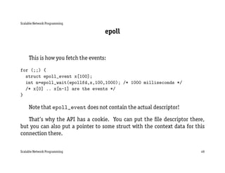 Scalable Network Programming

                                     epoll


     This is how you fetch the events:

for (;;) {
  struct epoll_event x[100];
  int n=epoll_wait(epollfd,x,100,1000); /* 1000 milliseconds */
  /* x[0] .. x[n-1] are the events */
}

     Note that epoll_event does not contain the actual descriptor!

   That’s why the API has a cookie. You can put the ﬁle descriptor there,
but you can also put a pointer to some struct with the context data for this
connection there.


Scalable Network Programming                                              49
 