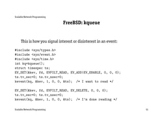 Scalable Network Programming

                               FreeBSD: kqueue


     This is how you signal interest or disinterest in an event:
#include <sys/types.h>
#include <sys/event.h>
#include <sys/time.h>
int kq=kqueue();
struct timespec ts;
EV_SET(&kev, fd, EVFILT_READ, EV_ADD|EV_ENABLE, 0, 0, 0);
ts.tv_sec=0; ts.tv_nsec=0;
kevent(kq, &kev, 1, 0, 0, &ts); /* I want to read */

EV_SET(&kev, fd, EVFILT_READ, EV_DELETE, 0, 0, 0);
ts.tv_sec=0; ts.tv_nsec=0;
kevent(kq, &kev, 1, 0, 0, &ts); /* I’m done reading */

Scalable Network Programming                                       51
 