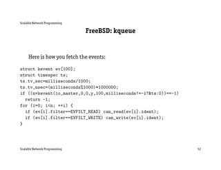 Scalable Network Programming

                               FreeBSD: kqueue


     Here is how you fetch the events:

struct kevent ev[100];
struct timespec ts;
ts.tv_sec=milliseconds/1000;
ts.tv_nsec=(milliseconds%1000)*1000000;
if ((n=kevent(io_master,0,0,y,100,milliseconds!=-1?&ts:0))==-1)
  return -1;
for (i=0; i<n; ++i) {
  if (ev[i].filter==EVFILT_READ) can_read(ev[i].ident);
  if (ev[i].filter==EVFILT_WRITE) can_write(ev[i].ident);
}




Scalable Network Programming                                      52
 