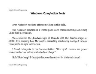 Scalable Network Programming

                               Windoze: Completion Ports


     Even Microsoft needs to offer something in this ﬁeld.

   The Microsoft solution is a thread pool, each thread running something
SIGIO-like mechanism.

    This combines the disadvantages of threads with the disadvantages of
SIGIO. It is amazing how Microsoft’s marketing machinery managed to blow
this up into an epic innovation.

    I found this quote in the documentation: ”First of all, threads are system
resources that are neither unlimited nor cheap.”

     Huh? Not cheap? I thought that was the reason for their existance!

Scalable Network Programming                                                53
 
