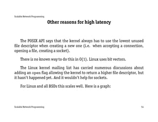 Scalable Network Programming

                               Other reasons for high latency


    The POSIX API says that the kernel always has to use the lowest unused
ﬁle descriptor when creating a new one (i.e. when accepting a connection,
opening a ﬁle, creating a socket).

     There is no known way to do this in O(1). Linux uses bit vectors.

    The Linux kernel mailing list has carried numerous discussions about
adding an open ﬂag allowing the kernel to return a higher ﬁle descriptor, but
it hasn’t happened yet. And it wouldn’t help for sockets.

     For Linux and all BSDs this scales well. Here is a graph:



Scalable Network Programming                                               54
 
