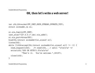Scalable Network Programming

                               OK, then let’s write a web server!


int cfd,fd=socket(PF_INET,SOCK_STREAM,IPPROTO_TCP);
struct sockaddr_in si;

si.sin_family=PF_INET;
inet_aton("127.0.0.1",&si.sin_addr);
si.sin_port=htons(80);
bind(fd,(struct sockaddr*)si,sizeof si);
listen(fd);
while ((cfd=accept(fd,(struct sockaddr*)si,sizeof si)) != -1) {
  read_request(cfd);   /* read(cfd,...) until "rnrn" */
  write(cfd,"200 OK HTTP/1.0rnrn"
            "That’s it. You’re welcome.",19+27);
  close(cfd);
}

Scalable Network Programming                                        6
 