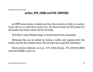 Scalable Network Programming

                         writev, TCP CORK and TCP NOPUSH


    An HTTP server writes a header and then the contents of a ﬁle to a socket.
If you call write (and then sendfile), the kernel sends one TCP packet for
the header and starts a fresh one for the body.

     If the ﬁle is only 100 bytes large, it would have ﬁt into one packet.

   Obviously this can be solved by having a buffer and copying both the
header and the ﬁle contents there. But we want zero-copy TCP, remember?

   There are four solutions: writev, TCP_CORK (Linux), TCP_NOPUSH (BSD)
and the FreeBSD sendfile.



Scalable Network Programming                                                 69
 