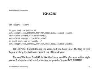 Scalable Network Programming

                               TCP CORK


int null=0, eins=1;

/* put cork in bottle */
setsockopt(sock,IPPROTO_TCP,TCP_CORK,&eins,sizeof(eins));
write(sock,header,strlen(header));
write(sock,mapped_file,file_size);
/* pull cork out of bottle */
setsockopt(sock,IPPROTO_TCP,TCP_CORK,&null,sizeof(null));

   TCP NOPUSH from BSD does the same, but you have to set the ﬂag to zero
before writing the last write, which is a little awkward.

   The sendﬁle from FreeBSD is like the Linux sendﬁle plus one writev style
vector for headers and one for footers, so you don’t need TCP NOPUSH.

Scalable Network Programming                                             71
 