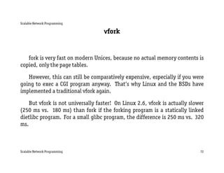 Scalable Network Programming

                                    vfork


   fork is very fast on modern Unices, because no actual memory contents is
copied, only the page tables.

   However, this can still be comparatively expensive, especially if you were
going to exec a CGI program anyway. That’s why Linux and the BSDs have
implemented a traditional vfork again.

    But vfork is not universally faster! On Linux 2.6, vfork is actually slower
(250 ms vs. 180 ms) than fork if the forking program is a statically linked
dietlibc program. For a small glibc program, the difference is 250 ms vs. 320
ms.



Scalable Network Programming                                                 72
 