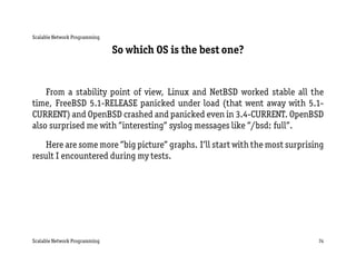 Scalable Network Programming

                               So which OS is the best one?


    From a stability point of view, Linux and NetBSD worked stable all the
time, FreeBSD 5.1-RELEASE panicked under load (that went away with 5.1-
CURRENT) and OpenBSD crashed and panicked even in 3.4-CURRENT. OpenBSD
also surprised me with ”interesting” syslog messages like ”/bsd: full”.

   Here are some more ”big picture” graphs. I’ll start with the most surprising
result I encountered during my tests.




Scalable Network Programming                                                 74
 
