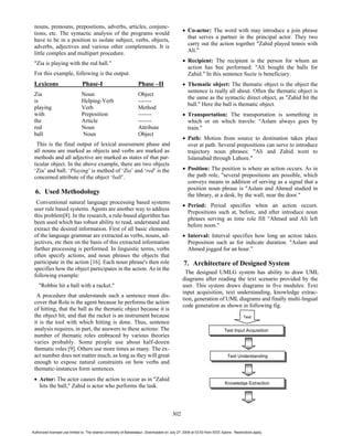 nouns, pronouns, prepositions, adverbs, articles, conjunc-
                                                                                                    Co-actor: The word with may introduce a join phrase
 tions, etc. The syntactic analysis of the programs would
                                                                                                    that serves a partner in the principal actor. They two
 have to be in a position to isolate subject, verbs, objects,
                                                                                                    carry out the action together "Zahid played tennis with
 adverbs, adjectives and various other complements. It is
                                                                                                    Ali."
 little complex and multipart procedure.
 "Zia is playing with the red ball."                                                                Recipient: The recipient is the person for whom an
                                                                                                    action has bee performed: "Ali bought the balls for
 For this example, following is the output.                                                         Zahid." In this sentence Suzie is beneficiary.
 Lexicons                       Phase-I                             Phase –II                       Thematic object: The thematic object is the object the
                                                                                                    sentence is really all about. Often the thematic object is
 Zia                           Noun                                 Object
                                                                                                    the same as the syntactic direct object, as "Zahid hit the
 is                            Helping-Verb                         -------
                                                                                                    ball." Here the ball is thematic object.
 playing                       Verb                                 Method
 with                          Preposition                          -------                         Transportation: The transportation is something in
 the                           Article                              -------                         which or on which travels: “Aslam always goes by
 red                           Noun                                 Attribute                       train."
 ball                          Noun                                 Object
                                                                                                    Path: Motion from source to destination takes place
  This is the final output of lexical assessment phase and                                          over at path. Several prepositions can serve to introduce
 all nouns are marked as objects and verbs are marked as                                            trajectory noun phrases: "Ali and Zahid went to
 methods and all adjective are marked as states of that par-                                        Islamabad through Lahore."
 ticular object. In the above example, there are two objects
 ‘Zia’ and ball. ‘Playing’ is method of ‘Zia’ and ‘red’ is the                                      Position: The position is where an action occurs. As in
 concerned attribute of the object ‘ball’.                                                          the path role, "several prepositions are possible, which
                                                                                                    conveys means in addition of serving as a signal that a
                                                                                                    position noun phrase is "Aslam and Ahmed studied in
  6. Used Methodology                                                                               the library, at a desk, by the wall, near the door."
  Conventional natural language processing based systems
                                                                                                    Period: Period specifies when an action occurs.
 user rule based systems. Agents are another way to address
                                                                                                    Prepositions such at, before, and after introduce noun
 this problem[8]. In the research, a rule-based algorithm has
                                                                                                    phrases serving as time role fill "Ahmed and Ali left
 been used which has robust ability to read, understand and
                                                                                                    before noon."
 extract the desired information. First of all basic elements
 of the language grammar are extracted as verbs, nouns, ad-                                         Interval: Interval specifies how long an action takes.
 jectives, etc then on the basis of this extracted information                                      Preposition such as for indicate duration. "Aslam and
 further processing is performed. In linguistic terms, verbs                                        Ahmed jogged for an hour.”
 often specify actions, and noun phrases the objects that
 participate in the action [16]. Each noun phrase's then role                                    7. Architecture of Designed System
 specifies how the object participates in the action. As in the
                                                                                                  The designed UMLG system has ability to draw UML
 following example:
                                                                                                diagrams after reading the text scenario provided by the
    "Robbie hit a ball with a racket."                                                          user. This system draws diagrams in five modules: Text
                                                                                                input acquisition, text understanding, knowledge extrac-
  A procedure that understands such a sentence must dis-
                                                                                                tion, generation of UML diagrams and finally multi-lingual
 cover that Role is the agent because he performs the action
                                                                                                code generation as shown in following fig.
 of hitting, that the ball as the thematic object because it is
 the object hit, and that the racket is an instrument because                                                                          Text
 it is the tool with which hitting is done. Thus, sentence
 analysis requires, in part, the answers to these actions: The                                                             Text Input Acquisition
 number of thematic roles embraced by various theories
 varies probably. Some people use about half-dozen
 thematic roles [9]. Others use more times as many. The ex-
 act number does not matter much, as long as they will great                                                                 Text Understanding
 enough to expose natural constraints on how verbs and
 thematic-instances form sentences.
    Actor: The actor causes the action to occur as in "Zahid
                                                                                                                           Knowledge Extraction
    hits the ball," Zahid is actor who performs the task.



                                                                                          302


Authorized licensed use limited to: The Islamia University of Bahawalpur. Downloaded on July 27, 2009 at 03:53 from IEEE Xplore. Restrictions apply.
 