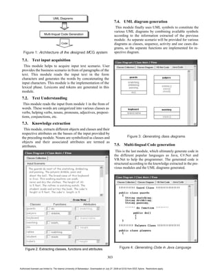 UML Diagrams
                                                                                                 7.4. UML diagram generation
                                                                                                  This module finally uses UML symbols to constitute the
                                                                                                 various UML diagrams by combining available symbols
                         Multi-lingual Code Generation
                                                                                                 according to the information extracted of the previous
                                                                                                 module. As separate scenario will be provided for various
                                          Code                                                   diagrams as classes, sequence, activity and use cases dia-
                                                                                                 grams, so the separate functions are implemented for re-
   Figure 1: Architecture of the designed MCG system                                             spective diagram.

  7.1. Text input acquisition
   This module helps to acquire input text scenario. User
  provides the business scenario in from of paragraphs of the
  text. This module reads the input text in the form
  characters and generates the words by concatenating the
  input characters. This module is the implementation of the
  lexical phase. Lexicons and tokens are generated in this
  module.
  7.2. Text Understanding
   This module reads the input from module 1 in the from of
  words. These words are categorized into various classes as
  verbs, helping verbs, nouns, pronouns, adjectives, preposi-
  tions, conjunctions, etc.
  7.3. Knowledge extraction
   This module, extracts different objects and classes and their
  respective attributes on the basses of the input provided by
  the preceding module. Nouns are symbolized as classes and                                                   Figure 3: Generating class diagrams
  objects and their associated attributes are termed as
  attributes.                                                                                    7.5. Multi-lingual Code generation
                                                                                                  This is the last module, which ultimately generate code in
                                                                                                 the different popular languages as Java, C#.Net and
                                                                                                 VB.Net to help the programmer. The generated code is
                                                                                                 structured according to the knowledge extracted in the pre-
                                                                                                 vious modules and the UML diagrams generated.




     Figure 2. Extracting classes, functions and attributes                                           Figure 4: Generating Code in Java Language

                                                                                          303


Authorized licensed use limited to: The Islamia University of Bahawalpur. Downloaded on July 27, 2009 at 03:53 from IEEE Xplore. Restrictions apply.
 